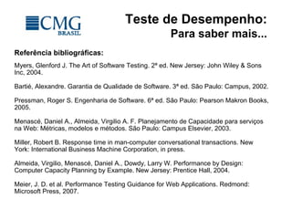 Teste de Desempenho:
Para saber mais...
Referência bibliográficas:
Myers, Glenford J. The Art of Software Testing. 2ª ed. New Jersey: John Wiley & Sons
Inc, 2004.
Bartié, Alexandre. Garantia de Qualidade de Software. 3ª ed. São Paulo: Campus, 2002.
Pressman, Roger S. Engenharia de Software. 6ª ed. São Paulo: Pearson Makron Books,
2005.
Menascé, Daniel A., Almeida, Virgilio A. F. Planejamento de Capacidade para serviços
na Web: Métricas, modelos e métodos. São Paulo: Campus Elsevier, 2003.
Miller, Robert B. Response time in man-computer conversational transactions. New
York: International Business Machine Corporation, in press.
Almeida, Virgilio, Menascé, Daniel A., Dowdy, Larry W. Performance by Design:
Computer Capacity Planning by Example. New Jersey: Prentice Hall, 2004.
Meier, J. D. et al. Performance Testing Guidance for Web Applications. Redmond:
Microsoft Press, 2007.
 