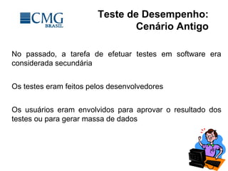 Teste de Desempenho:
Cenário Antigo
No passado, a tarefa de efetuar testes em software era
considerada secundária
Os testes eram feitos pelos desenvolvedores
Os usuários eram envolvidos para aprovar o resultado dos
testes ou para gerar massa de dados
 