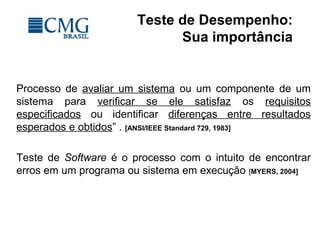 Teste de Desempenho:
Sua importância
Processo de avaliar um sistema ou um componente de um
sistema para verificar se ele satisfaz os requisitos
especificados ou identificar diferenças entre resultados
esperados e obtidos” . [ANSI/IEEE Standard 729, 1983]
Teste de Software é o processo com o intuito de encontrar
erros em um programa ou sistema em execução [MYERS, 2004]
 