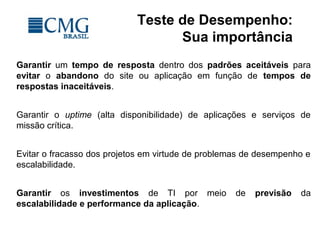 Teste de Desempenho:
Sua importância
Garantir um tempo de resposta dentro dos padrões aceitáveis para
evitar o abandono do site ou aplicação em função de tempos de
respostas inaceitáveis.
Garantir o uptime (alta disponibilidade) de aplicações e serviços de
missão crítica.
Evitar o fracasso dos projetos em virtude de problemas de desempenho e
escalabilidade.
Garantir os investimentos de TI por meio de previsão da
escalabilidade e performance da aplicação.
 