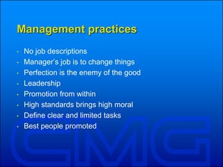 Management practices
• No job descriptions
• Manager’s job is to change things
• Perfection is the enemy of the good
• Leadership
• Promotion from within
• High standards brings high moral
• Define clear and limited tasks
• Best people promoted
 