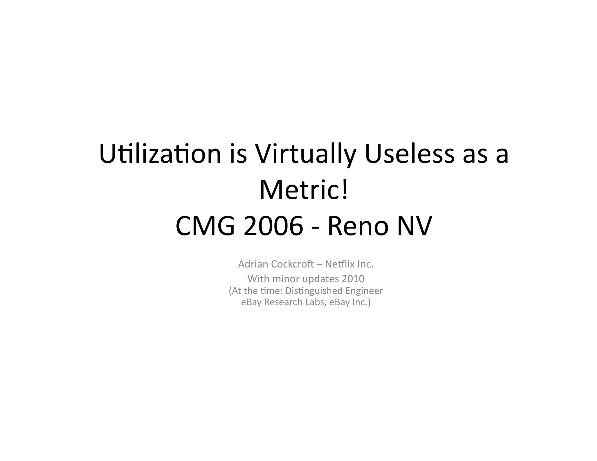 U"liza"on	
  is	
  Virtually	
  Useless	
  as	
  a	
  
                   Metric!	
  
      CMG	
  2006	
  -­‐	
  Reno	
  NV	
  
                  Adrian	
  Cockcro?	
  –	
  NeAlix	
  Inc.	
  
                   With	
  minor	
  updates	
  2010	
  
                (At	
  the	
  "me:	
  Dis"nguished	
  Engineer	
  
                   eBay	
  Research	
  Labs,	
  eBay	
  Inc.)	
  
 
