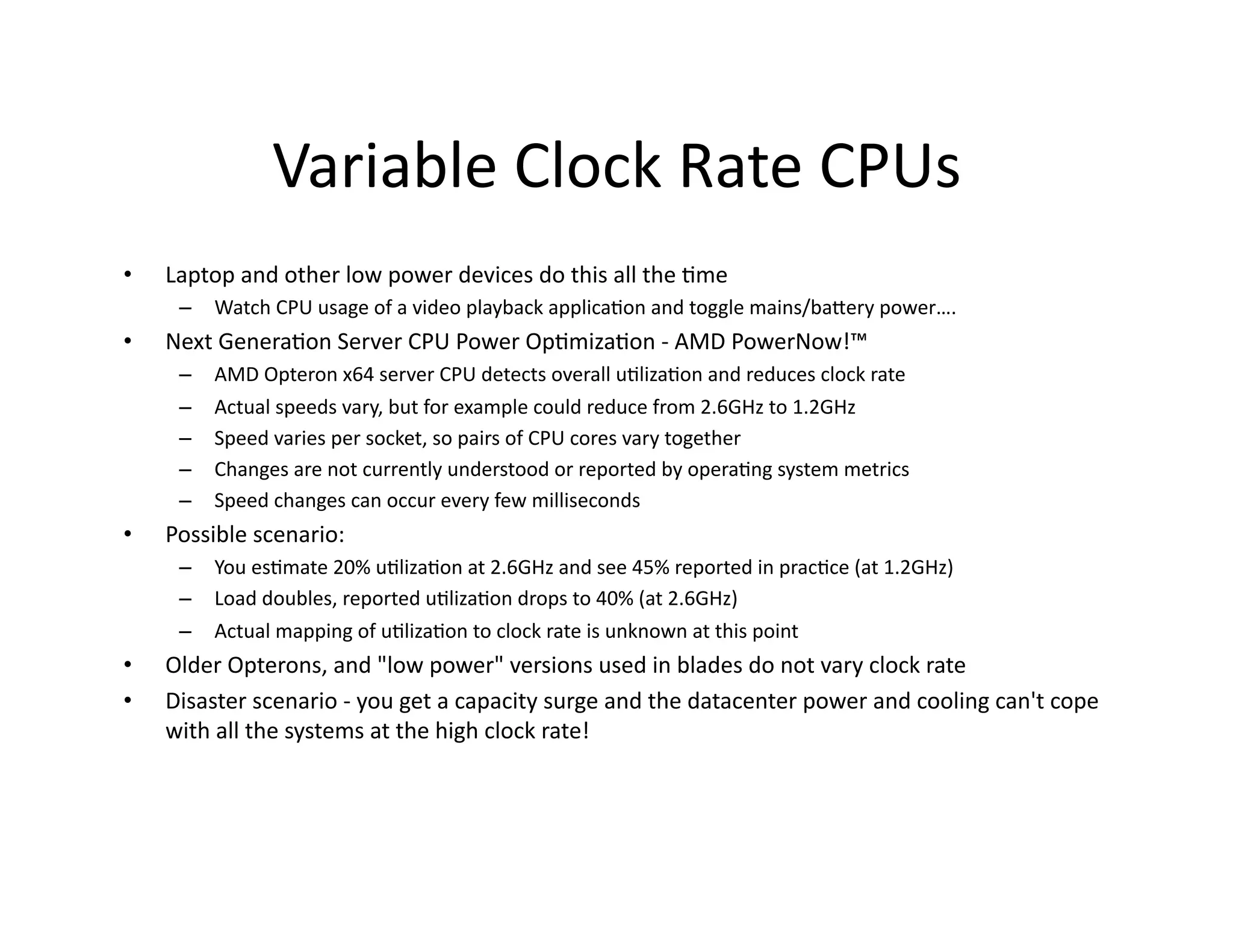 Variable	
  Clock	
  Rate	
  CPUs	
  
•    Laptop	
  and	
  other	
  low	
  power	
  devices	
  do	
  this	
  all	
  the	
  "me	
  
       –  Watch	
  CPU	
  usage	
  of	
  a	
  video	
  playback	
  applica"on	
  and	
  toggle	
  mains/baaery	
  power….	
  
•    Next	
  Genera"on	
  Server	
  CPU	
  Power	
  Op"miza"on	
  -­‐	
  AMD	
  PowerNow!™	
  
       –    AMD	
  Opteron	
  x64	
  server	
  CPU	
  detects	
  overall	
  u"liza"on	
  and	
  reduces	
  clock	
  rate	
  
       –    Actual	
  speeds	
  vary,	
  but	
  for	
  example	
  could	
  reduce	
  from	
  2.6GHz	
  to	
  1.2GHz	
  
       –    Speed	
  varies	
  per	
  socket,	
  so	
  pairs	
  of	
  CPU	
  cores	
  vary	
  together	
  
       –    Changes	
  are	
  not	
  currently	
  understood	
  or	
  reported	
  by	
  opera"ng	
  system	
  metrics	
  
       –    Speed	
  changes	
  can	
  occur	
  every	
  few	
  milliseconds	
  
•    Possible	
  scenario:	
  
       –  You	
  es"mate	
  20%	
  u"liza"on	
  at	
  2.6GHz	
  and	
  see	
  45%	
  reported	
  in	
  prac"ce	
  (at	
  1.2GHz)	
  
       –  Load	
  doubles,	
  reported	
  u"liza"on	
  drops	
  to	
  40%	
  (at	
  2.6GHz)	
  
       –  Actual	
  mapping	
  of	
  u"liza"on	
  to	
  clock	
  rate	
  is	
  unknown	
  at	
  this	
  point	
  
•    Older	
  Opterons,	
  and	
  "low	
  power"	
  versions	
  used	
  in	
  blades	
  do	
  not	
  vary	
  clock	
  rate	
  
•    Disaster	
  scenario	
  -­‐	
  you	
  get	
  a	
  capacity	
  surge	
  and	
  the	
  datacenter	
  power	
  and	
  cooling	
  can't	
  cope	
  
     with	
  all	
  the	
  systems	
  at	
  the	
  high	
  clock	
  rate!	
  
 