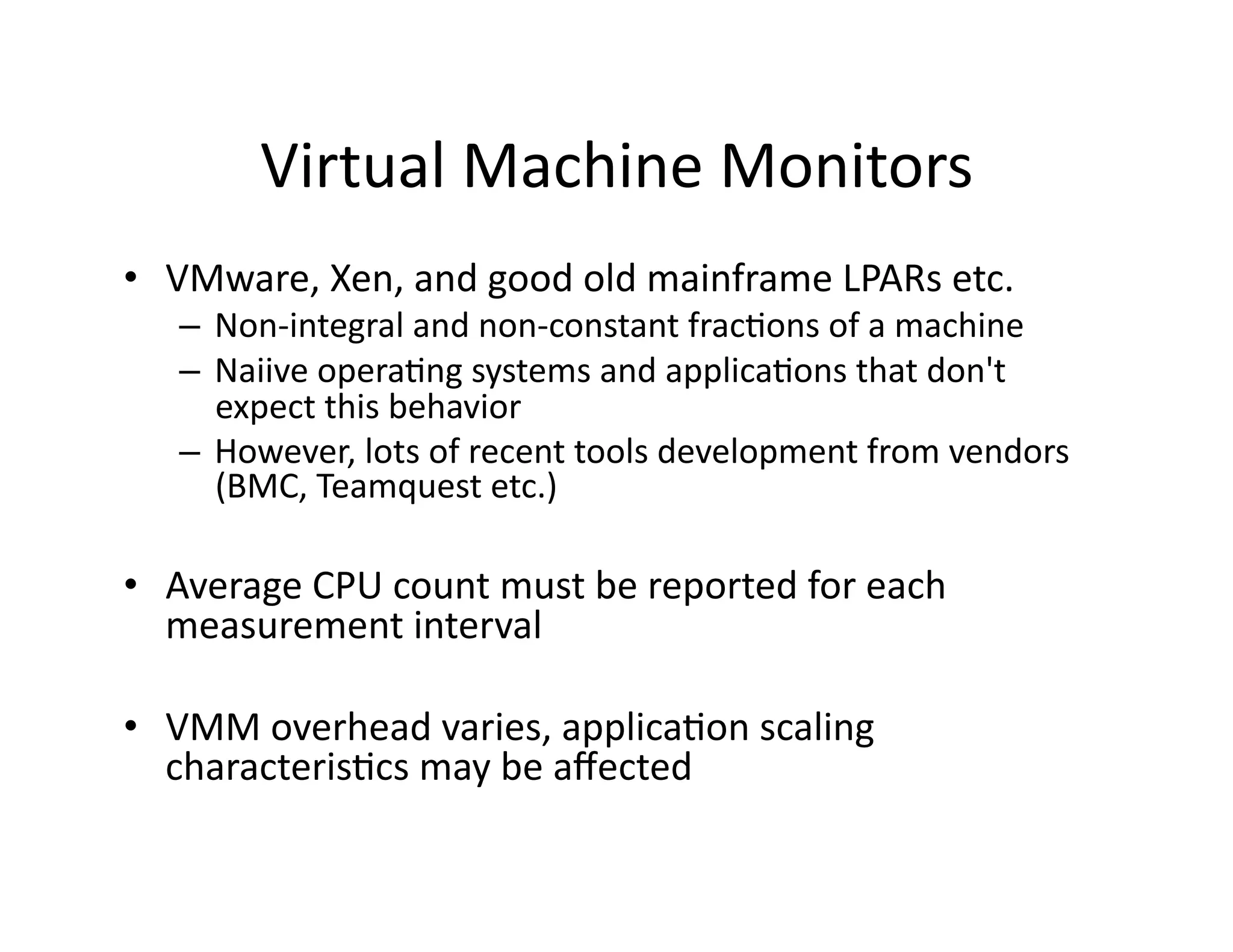 Virtual	
  Machine	
  Monitors	
  
•  VMware,	
  Xen,	
  and	
  good	
  old	
  mainframe	
  LPARs	
  etc.	
  
    –  Non-­‐integral	
  and	
  non-­‐constant	
  frac"ons	
  of	
  a	
  machine	
  
    –  Naiive	
  opera"ng	
  systems	
  and	
  applica"ons	
  that	
  don't	
  
       expect	
  this	
  behavior	
  
    –  However,	
  lots	
  of	
  recent	
  tools	
  development	
  from	
  vendors	
  
       (BMC,	
  Teamquest	
  etc.)	
  

•  Average	
  CPU	
  count	
  must	
  be	
  reported	
  for	
  each	
  
   measurement	
  interval	
  

•  VMM	
  overhead	
  varies,	
  applica"on	
  scaling	
  
   characteris"cs	
  may	
  be	
  aﬀected	
  
 