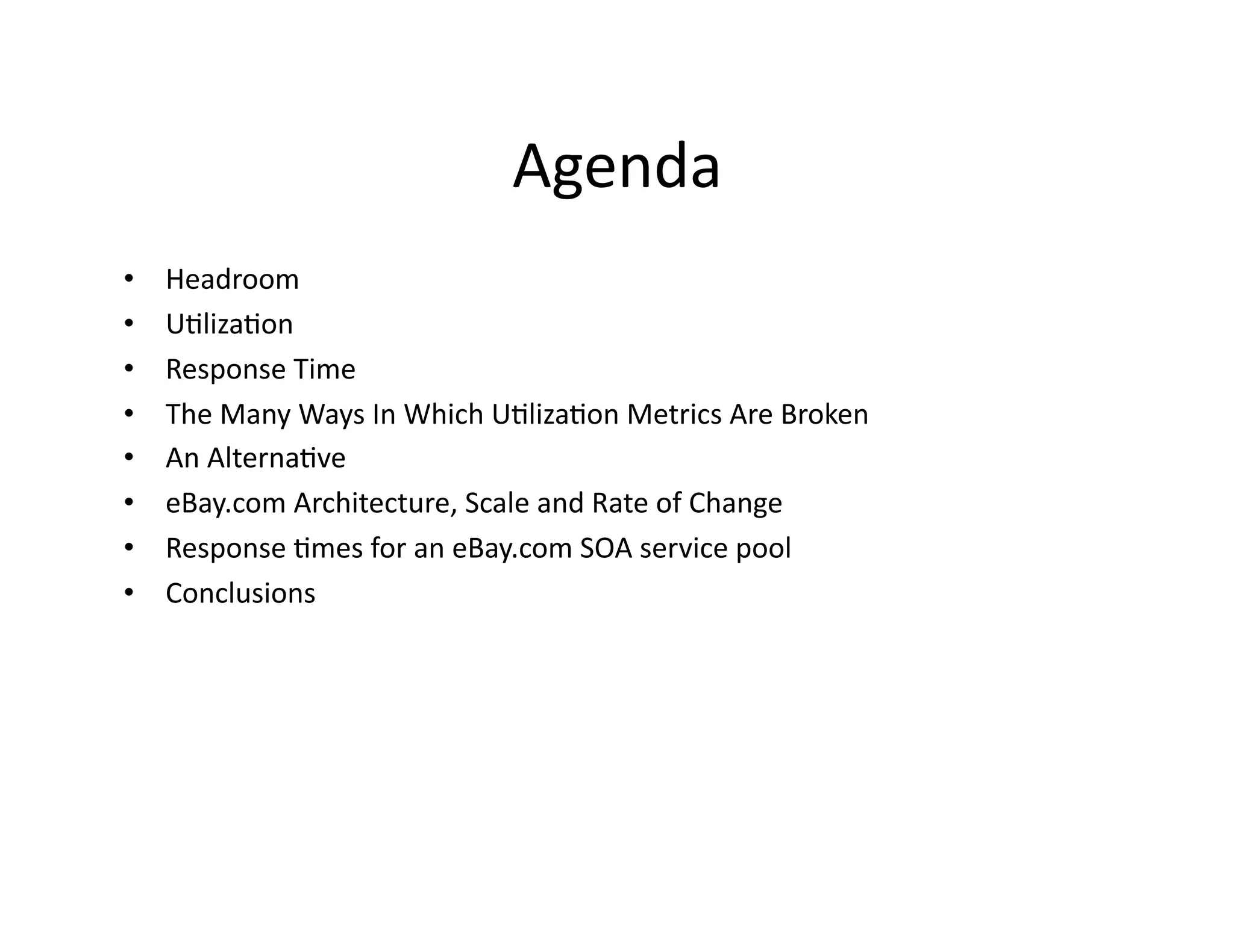 Agenda	
  
•    Headroom	
  
•    U"liza"on	
  
•    Response	
  Time	
  
•    The	
  Many	
  Ways	
  In	
  Which	
  U"liza"on	
  Metrics	
  Are	
  Broken	
  
•    An	
  Alterna"ve	
  
•    eBay.com	
  Architecture,	
  Scale	
  and	
  Rate	
  of	
  Change	
  
•    Response	
  "mes	
  for	
  an	
  eBay.com	
  SOA	
  service	
  pool	
  
•    Conclusions	
  
 