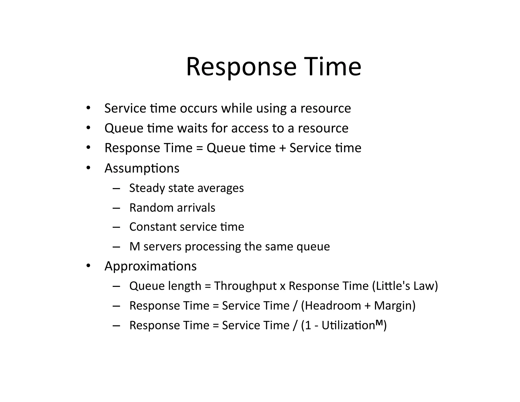 Response	
  Time	
  
•    Service	
  "me	
  occurs	
  while	
  using	
  a	
  resource	
  
•    Queue	
  "me	
  waits	
  for	
  access	
  to	
  a	
  resource	
  
•    Response	
  Time	
  =	
  Queue	
  "me	
  +	
  Service	
  "me	
  
•    Assump"ons	
  
       –    Steady	
  state	
  averages	
  
       –    Random	
  arrivals	
  
       –    Constant	
  service	
  "me	
  
       –    M	
  servers	
  processing	
  the	
  same	
  queue	
  
•  Approxima"ons	
  	
  
       –  Queue	
  length	
  =	
  Throughput	
  x	
  Response	
  Time	
  (Liale's	
  Law)	
  
       –  Response	
  Time	
  =	
  Service	
  Time	
  /	
  (Headroom	
  +	
  Margin)	
  
       –  Response	
  Time	
  =	
  Service	
  Time	
  /	
  (1	
  -­‐	
  U"liza"onM)	
  
 