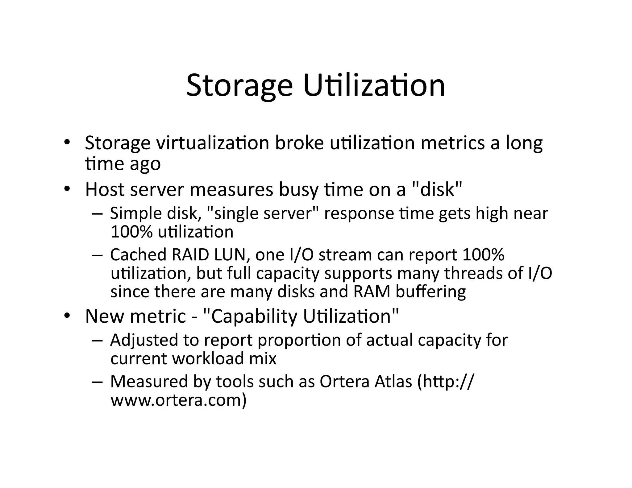Storage	
  U"liza"on 	
  	
  
•  Storage	
  virtualiza"on	
  broke	
  u"liza"on	
  metrics	
  a	
  long	
  
   "me	
  ago	
  
•  Host	
  server	
  measures	
  busy	
  "me	
  on	
  a	
  "disk"	
  
    –  Simple	
  disk,	
  "single	
  server"	
  response	
  "me	
  gets	
  high	
  near	
  
       100%	
  u"liza"on	
  
    –  Cached	
  RAID	
  LUN,	
  one	
  I/O	
  stream	
  can	
  report	
  100%	
  
       u"liza"on,	
  but	
  full	
  capacity	
  supports	
  many	
  threads	
  of	
  I/O	
  
       since	
  there	
  are	
  many	
  disks	
  and	
  RAM	
  buﬀering	
  
•  New	
  metric	
  -­‐	
  "Capability	
  U"liza"on"	
  
    –  Adjusted	
  to	
  report	
  propor"on	
  of	
  actual	
  capacity	
  for	
  
       current	
  workload	
  mix	
  
    –  Measured	
  by	
  tools	
  such	
  as	
  Ortera	
  Atlas	
  (hap://
       www.ortera.com)	
  
 