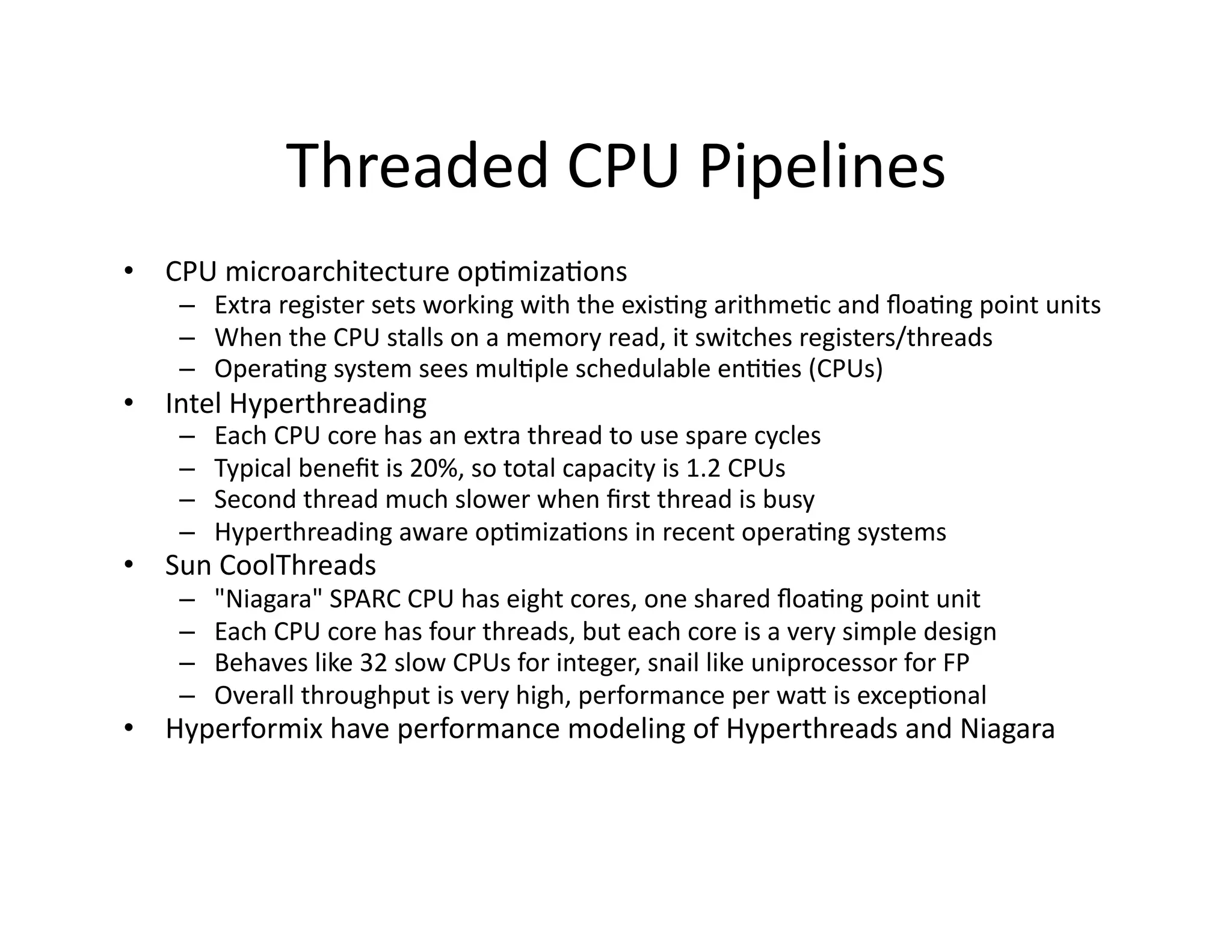 Threaded	
  CPU	
  Pipelines	
  
•  CPU	
  microarchitecture	
  op"miza"ons	
  
     –  Extra	
  register	
  sets	
  working	
  with	
  the	
  exis"ng	
  arithme"c	
  and	
  ﬂoa"ng	
  point	
  units	
  
     –  When	
  the	
  CPU	
  stalls	
  on	
  a	
  memory	
  read,	
  it	
  switches	
  registers/threads	
  
     –  Opera"ng	
  system	
  sees	
  mul"ple	
  schedulable	
  en""es	
  (CPUs)	
  
•  Intel	
  Hyperthreading	
  
     –    Each	
  CPU	
  core	
  has	
  an	
  extra	
  thread	
  to	
  use	
  spare	
  cycles	
  
     –    Typical	
  beneﬁt	
  is	
  20%,	
  so	
  total	
  capacity	
  is	
  1.2	
  CPUs	
  
     –    Second	
  thread	
  much	
  slower	
  when	
  ﬁrst	
  thread	
  is	
  busy	
  
     –    Hyperthreading	
  aware	
  op"miza"ons	
  in	
  recent	
  opera"ng	
  systems	
  
•  Sun	
  CoolThreads	
  
     –    "Niagara"	
  SPARC	
  CPU	
  has	
  eight	
  cores,	
  one	
  shared	
  ﬂoa"ng	
  point	
  unit	
  
     –    Each	
  CPU	
  core	
  has	
  four	
  threads,	
  but	
  each	
  core	
  is	
  a	
  very	
  simple	
  design	
  
     –    Behaves	
  like	
  32	
  slow	
  CPUs	
  for	
  integer,	
  snail	
  like	
  uniprocessor	
  for	
  FP	
  
     –    Overall	
  throughput	
  is	
  very	
  high,	
  performance	
  per	
  waa	
  is	
  excep"onal	
  
•  Hyperformix	
  have	
  performance	
  modeling	
  of	
  Hyperthreads	
  and	
  Niagara	
  
 