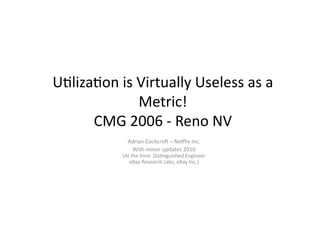 U"liza"on	
  is	
  Virtually	
  Useless	
  as	
  a	
  
                   Metric!	
  
      CMG	
  2006	
  -­‐	
  Reno	
  NV	
  
                  Adrian	
  Cockcro?	
  –	
  NeAlix	
  Inc.	
  
                   With	
  minor	
  updates	
  2010	
  
                (At	
  the	
  "me:	
  Dis"nguished	
  Engineer	
  
                   eBay	
  Research	
  Labs,	
  eBay	
  Inc.)	
  
 