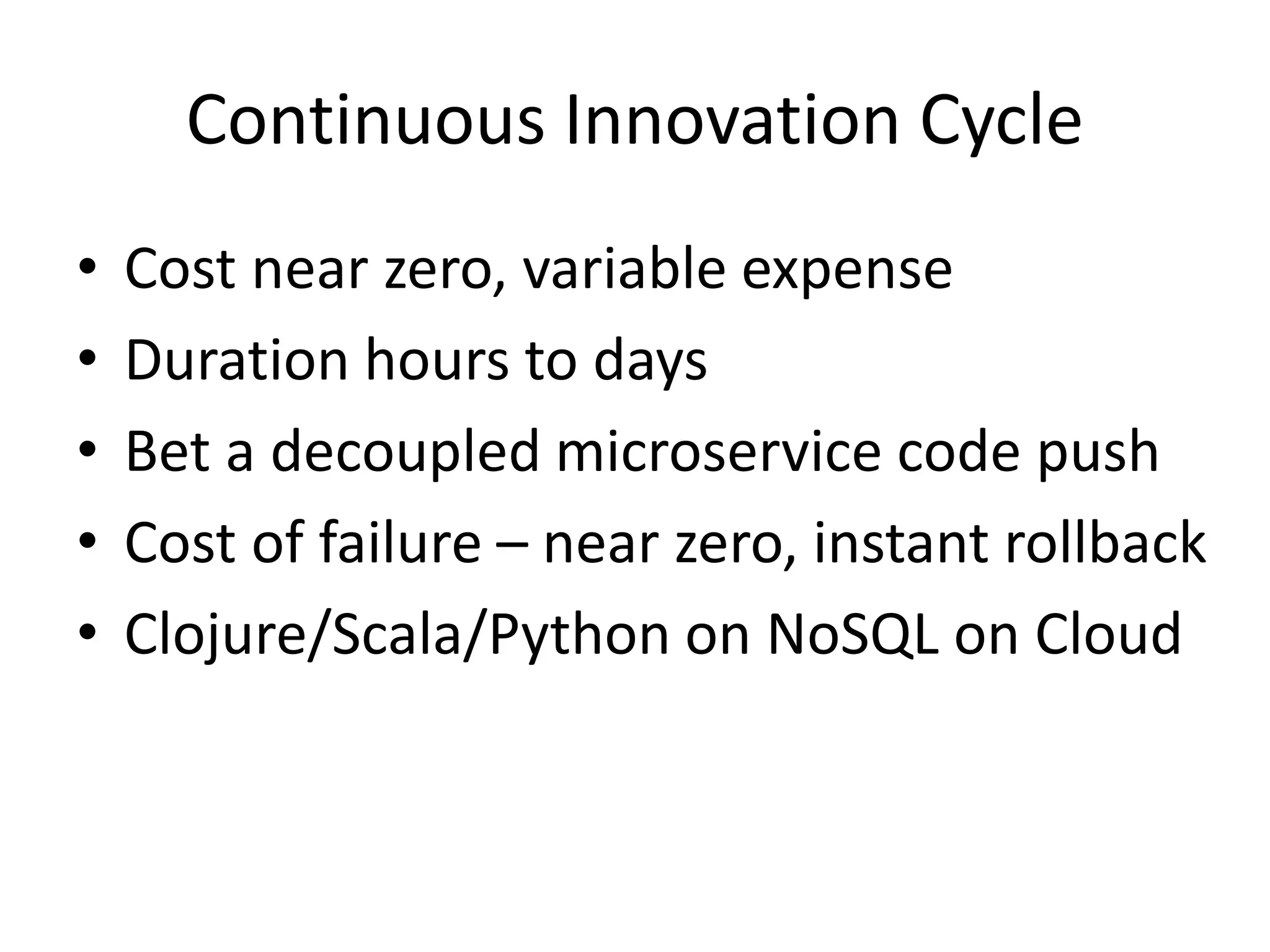 Continuous Innovation Cycle
•
•
•
•
•

Cost near zero, variable expense
Duration hours to days
Bet a decoupled microservice code push
Cost of failure – near zero, instant rollback
Clojure/Scala/Python on NoSQL on Cloud

 