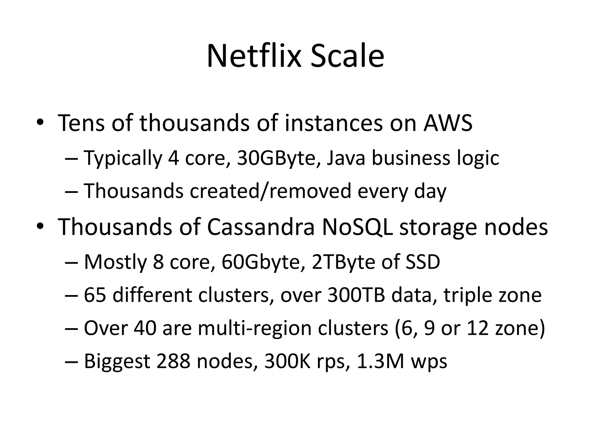 Netflix Scale
• Tens of thousands of instances on AWS
– Typically 4 core, 30GByte, Java business logic
– Thousands created/removed every day

• Thousands of Cassandra NoSQL storage nodes
– Mostly 8 core, 60Gbyte, 2TByte of SSD
– 65 different clusters, over 300TB data, triple zone
– Over 40 are multi-region clusters (6, 9 or 12 zone)
– Biggest 288 nodes, 300K rps, 1.3M wps

 