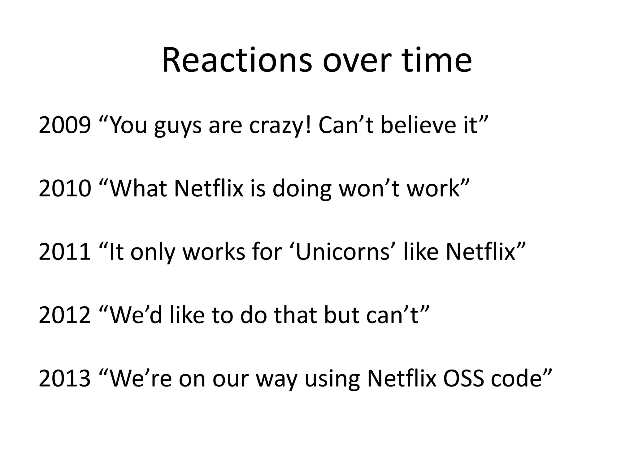 Reactions over time
2009 “You guys are crazy! Can’t believe it”
2010 “What Netflix is doing won’t work”

2011 “It only works for ‘Unicorns’ like Netflix”
2012 “We’d like to do that but can’t”
2013 “We’re on our way using Netflix OSS code”

 