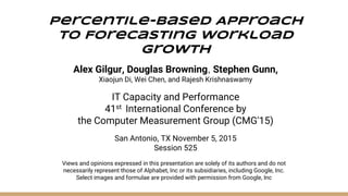Views and opinions expressed in this presentation are solely of its authors and do not
necessarily represent those of Alphabet, Inc or its subsidiaries, including Google, Inc.
Select images and formulae are provided with permission from Google, Inc
Percentile-Based Approach
To Forecasting Workload
Growth
Alex Gilgur, Douglas Browning, Stephen Gunn,
Xiaojun Di, Wei Chen, and Rajesh Krishnaswamy
IT Capacity and Performance
41st International Conference by
the Computer Measurement Group (CMG'15)
San Antonio, TX November 5, 2015
Session 525
 