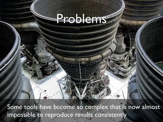 Problems
Some tools have become so complex that is now almost
impossible to reproduce results consistently
 