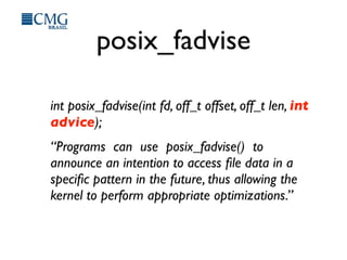 posix_fadvise
int posix_fadvise(int fd, off_t offset, off_t len, int
advice);
“Programs can use posix_fadvise() to
announce an intention to access ﬁle data in a
speciﬁc pattern in the future, thus allowing the
kernel to perform appropriate optimizations.”
 