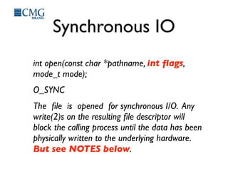 Synchronous IO
int open(const char *pathname, int ﬂags,
mode_t mode);
O_SYNC
The ﬁle is opened for synchronous I/O. Any
write(2)s on the resulting ﬁle descriptor will
block the calling process until the data has been
physically written to the underlying hardware.
But see NOTES below.
 