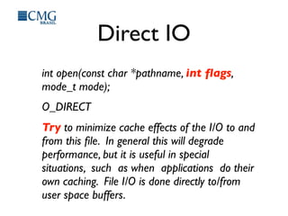 Direct IO
int open(const char *pathname, int ﬂags,
mode_t mode);
O_DIRECT
Try to minimize cache effects of the I/O to and
from this ﬁle. In general this will degrade
performance, but it is useful in special
situations, such as when applications do their
own caching. File I/O is done directly to/from
user space buffers.
 