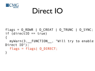 Direct IO
flags = O_RDWR | O_CREAT | O_TRUNC | O_SYNC;
if (directIO == true)
{
myWarn(3,__FUNCTION__, "Will try to enable
Direct IO");
flags = flags| O_DIRECT;
}
 