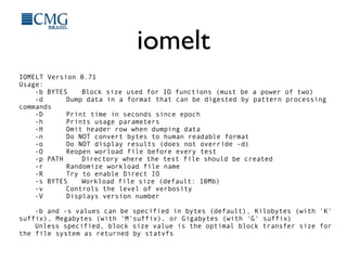 iomelt
IOMELT Version 0.71
Usage:
-b BYTES Block size used for IO functions (must be a power of two)
-d Dump data in a format that can be digested by pattern processing
commands
-D Print time in seconds since epoch
-h Prints usage parameters
-H Omit header row when dumping data
-n Do NOT convert bytes to human readable format
-o Do NOT display results (does not override -d)
-O Reopen worload file before every test
-p PATH Directory where the test file should be created
-r Randomize workload file name
-R Try to enable Direct IO
-s BYTES Workload file size (default: 10Mb)
-v Controls the level of verbosity
-V Displays version number
-b and -s values can be specified in bytes (default), Kilobytes (with 'K'
suffix), Megabytes (with 'M'suffix), or Gigabytes (with 'G' suffix)
Unless specified, block size value is the optimal block transfer size for
the file system as returned by statvfs
 