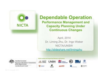 NICTA Copyright 2012 From imagination to impact
Dependable Operation
Performance Management and
Capacity Planning Under
Continuous Changes
April, 2014
Dr. Liming Zhu, Dr. Ingo Weber
NICTA/UNSW
http://slideshare.net/limingzhu
 