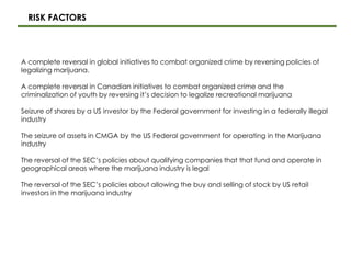 A complete reversal in global initiatives to combat organized crime by reversing policies of
legalizing marijuana.
A complete reversal in Canadian initiatives to combat organized crime and the
criminalization of youth by reversing it’s decision to legalize recreational marijuana
Seizure of shares by a US investor by the Federal government for investing in a federally illegal
industry
The seizure of assets in CMGA by the US Federal government for operating in the Marijuana
industry
The reversal of the SEC’s policies about qualifying companies that that fund and operate in
geographical areas where the marijuana industry is legal
The reversal of the SEC’s policies about allowing the buy and selling of stock by US retail
investors in the marijuana industry
RISK FACTORS
 