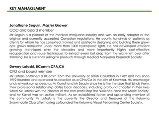 KEY MANAGEMENT
Jonathane Seguin, Master Grower
COO and board member
Mr Seguin is a pioneer of the medical marijuana industry and was an early adopter of the
original and currently accepted Canadian regulations. He counts hundreds of patients as
clients for whom he has consulted, trained and assisted in designing and building there grow-
ops. grows marijuana under more than 1000 hydroponic lights. He has developed efficient
growing techniques over the decades and more importantly highly cost-effective
recuperation and reuse techniques to extract every last drop from the waste left over after
trimming. He is currently selling his products through Medical Marijuana Research Society
Dewey Lotoski, BComm,CPA,CA
CFO and board member
Mr Lotoski obtained a BComm from the University of British Columbia in 1989 and has since
1992 founded and operated his practice as a CPA/CA in the city of Kelowna. His knowledge
and network run as deep as Mr Karroll and Mr Seguin since he is the the glue that binds them.
Their professional relationship dates back decades, including profound chapter in their lives
when Mr Lotoski was the director of the non-profit Stop the Violence Face the Music Society,
and Mr Karroll was an active militant. As an established father and upstanding member of
the community Mr Lotoski is the currently the Director and Treasurer of the Kelowna
Snowmobile Club after having cofounded the Kelowna Visual Performing Center Society.
 