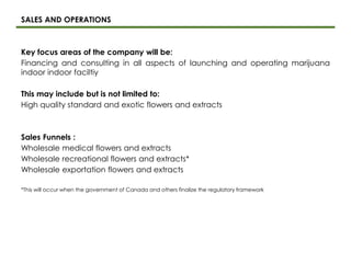 SALES AND OPERATIONS
Key focus areas of the company will be:
Financing and consulting in all aspects of launching and operating marijuana
indoor indoor faciltiy
This may include but is not limited to:
High quality standard and exotic flowers and extracts
Sales Funnels :
Wholesale medical flowers and extracts
Wholesale recreational flowers and extracts*
Wholesale exportation flowers and extracts
*This will occur when the government of Canada and others finalize the regulatory framework
 