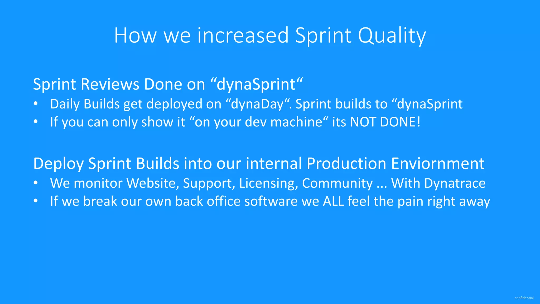 confidential
How we increased Sprint Quality
Sprint Reviews Done on “dynaSprint“
• Daily Builds get deployed on “dynaDay“. Sprint builds to “dynaSprint
• If you can only show it “on your dev machine“ its NOT DONE!
Deploy Sprint Builds into our internal Production Enviornment
• We monitor Website, Support, Licensing, Community ... With Dynatrace
• If we break our own back office software we ALL feel the pain right away
 