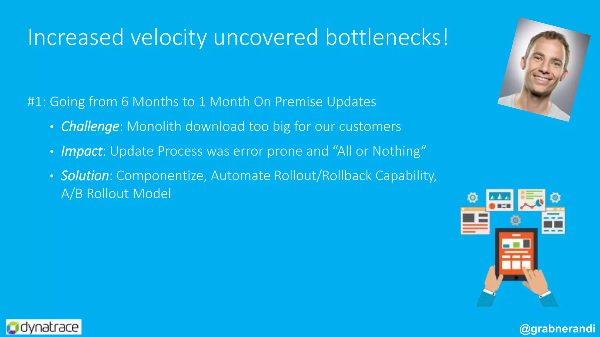 #1: Going from 6 Months to 1 Month On Premise Updates
• Challenge: Monolith download too big for our customers
• Impact: Update Process was error prone and “All or Nothing“
• Solution: Componentize, Automate Rollout/Rollback Capability,
A/B Rollout Model
Increased velocity uncovered bottlenecks!
@grabnerandi
 