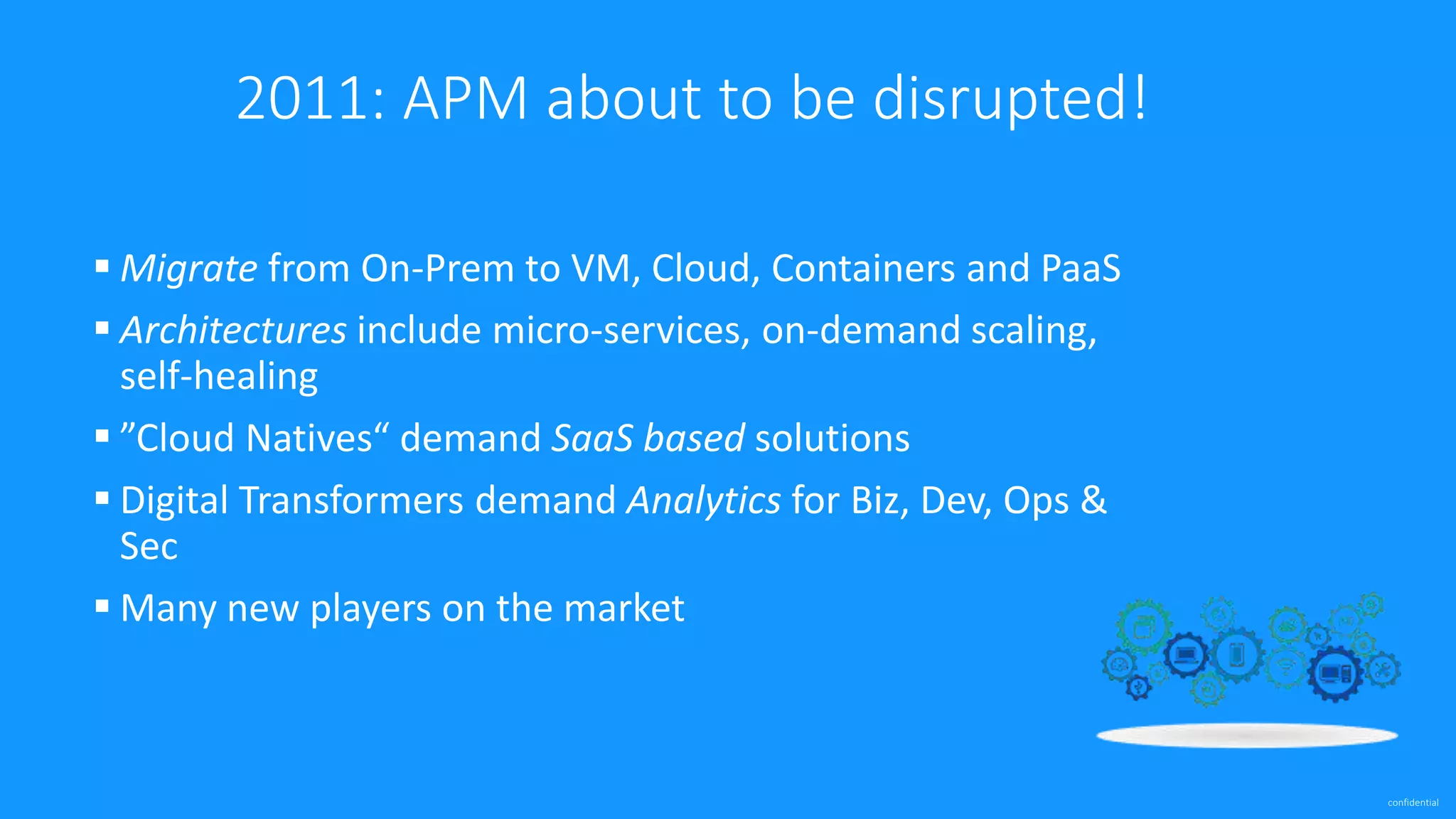 confidential
2011: APM about to be disrupted!
 Migrate from On-Prem to VM, Cloud, Containers and PaaS
 Architectures include micro-services, on-demand scaling,
self-healing
 ”Cloud Natives“ demand SaaS based solutions
 Digital Transformers demand Analytics for Biz, Dev, Ops &
Sec
 Many new players on the market
 