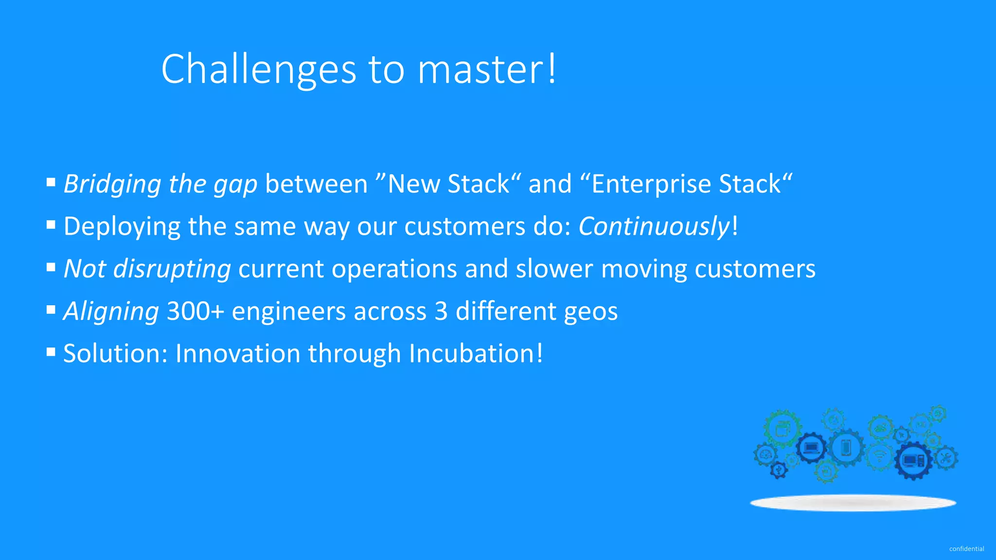 confidential
Challenges to master!
 Bridging the gap between ”New Stack“ and “Enterprise Stack“
 Deploying the same way our customers do: Continuously!
 Not disrupting current operations and slower moving customers
 Aligning 300+ engineers across 3 different geos
 Solution: Innovation through Incubation!
 