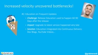 #2: Education on Frequent Updates
• Challenge: Release Education used to happen 60-90
Days after the release
• Impact: Upgrade to latest version happened very late
• Solution: Education Integrated into Continuous Delivery:
Dev Blogs, YouTube Videos...
Increased velocity uncovered bottlenecks!
@grabnerandi
 