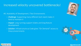#3: Availabilty of Development / Test Environments
• Challenge: Supporting many different tech stack makes it
hard to maintain it
• Impact: Long running support tickets and long feature
development
• Solution: Infrastructure as Code gives “On Demand“ access to
these enviornments
Increased velocity uncovered bottlenecks!
@grabnerandi
 
