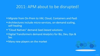confidential
2011: APM about to be disrupted!
 Migrate from On-Prem to VM, Cloud, Containers and PaaS
 Architectures include micro-services, on-demand scaling,
self-healing
 ”Cloud Natives“ demand SaaS based solutions
 Digital Transformers demand Analytics for Biz, Dev, Ops &
Sec
 Many new players on the market
 