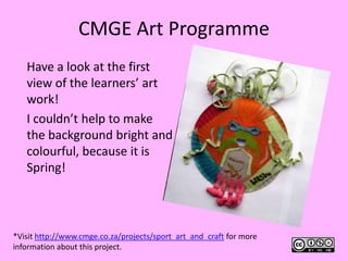 CMGE Art Programme Have a look at the first view of the learners’ art work!  I couldn’t help to make the background bright and colourful, because it is Spring!  *Visit http://www.cmge.co.za/projects/sport_art_and_craft for more information about this project.  