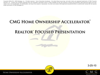 Home Ownership AcceleratorHome Ownership Accelerator
CMG Home Ownership AcceleratorCMG Home Ownership Accelerator®®
Realtor® Focused PresentationRealtor® Focused Presentation
3-25-10
Copyright 2005-2010, CMG Mortgage, Inc. All rights reserved. Home Ownership Accelerator , the yellow flying house logo, and other marks are registered trademarks of CMG Financial
Services, Inc. Content and concepts presented here are proprietary information which is made available for the sole purpose of training and educating CMG-approved agents and their
clients, and is non-transferrable, non-distributable, and may not be copied or repurposed. Any other use outside CMG=approved educational efforts is unauthorized, except with the express
written permission of CMG Mortgage Inc.
 
