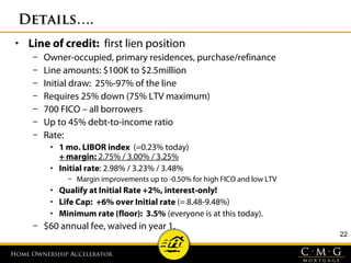 Home Ownership AcceleratorHome Ownership Accelerator
22
Details….Details….
• Line of credit: first lien position
– Owner-occupied, primary residences, purchase/refinance
– Line amounts: $100K to $2.5million
– Initial draw: 25%-97% of the line
– Requires 25% down (75% LTV maximum)
– 700 FICO – all borrowers
– Up to 45% debt-to-income ratio
– Rate:
• 1 mo. LIBOR index (=0.23% today)
+ margin: 2.75% / 3.00% / 3.25%
• Initial rate: 2.98% / 3.23% / 3.48%
– Margin improvements up to -0.50% for high FICO and low LTV
• Qualify at Initial Rate +2%, interest-only!
• Life Cap: +6% over Initial rate (= 8.48-9.48%)
• Minimum rate (floor): 3.5% (everyone is at this today).
– $60 annual fee, waived in year 1.
 