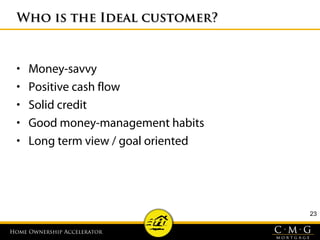 Home Ownership AcceleratorHome Ownership Accelerator
23
Who is the Ideal customer?Who is the Ideal customer?
• Money-savvy
• Positive cash flow
• Solid credit
• Good money-management habits
• Long term view / goal oriented
 