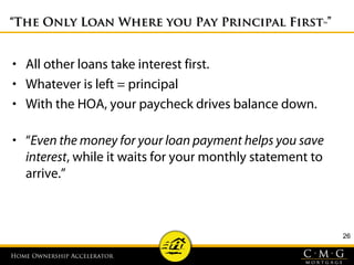 Home Ownership AcceleratorHome Ownership Accelerator
““The Only Loan Where you Pay Principal FirstThe Only Loan Where you Pay Principal First
™™””
• All other loans take interest first.
• Whatever is left = principal
• With the HOA, your paycheck drives balance down.
• “Even the money for your loan payment helps you save
interest, while it waits for your monthly statement to
arrive.”
26
 