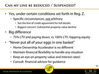 Home Ownership AcceleratorHome Ownership Accelerator
40
Can my line be reduced / Suspended?Can my line be reduced / Suspended?
• Yes, under certain conditions set forth in Reg. Z.
– Specific circumstances, not arbitrary
• See the line of credit agreement for full details.
• Biggest concern: Substantial property value decline
• Big difference
– 75% LTV and paying down, vs 100% LTV /tapping equity
• “Never put all of your eggs in one basket”
– Home Ownership Accelerator is no different
– Maintain financial flexibility to handle any situation
– Keep an eye on property value and interest rates!
– Consult financial advisor for guidance
 