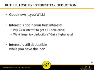 Home Ownership AcceleratorHome Ownership Accelerator
41
But I’ll lose my interest tax deduction…But I’ll lose my interest tax deduction…
• Good news…you WILL!
• Interest is not in your best interest!
– Pay $3 in interest to get a $1 deduction?
– Want larger tax deductions? Get a higher rate!
• Interest is still deductible
while you have the loan
 