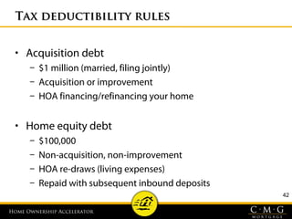 Home Ownership AcceleratorHome Ownership Accelerator
Tax deductibility rulesTax deductibility rules
• Acquisition debt
– $1 million (married, filing jointly)
– Acquisition or improvement
– HOA financing/refinancing your home
• Home equity debt
– $100,000
– Non-acquisition, non-improvement
– HOA re-draws (living expenses)
– Repaid with subsequent inbound deposits
42
 