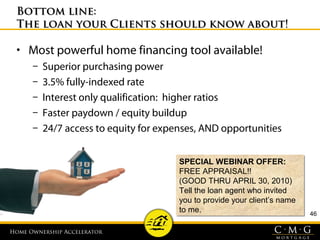 Home Ownership AcceleratorHome Ownership Accelerator
46
Bottom line:Bottom line:
The loan your Clients should know about!The loan your Clients should know about!
• Most powerful home financing tool available!
– Superior purchasing power
– 3.5% fully-indexed rate
– Interest only qualification: higher ratios
– Faster paydown / equity buildup
– 24/7 access to equity for expenses, AND opportunities
SPECIAL WEBINAR OFFER:
FREE APPRAISAL!!
(GOOD THRU APRIL 30, 2010)
Tell the loan agent who invited
you to provide your client’s name
to me.
SPECIAL WEBINAR OFFER:
FREE APPRAISAL!!
(GOOD THRU APRIL 30, 2010)
Tell the loan agent who invited
you to provide your client’s name
to me.
 