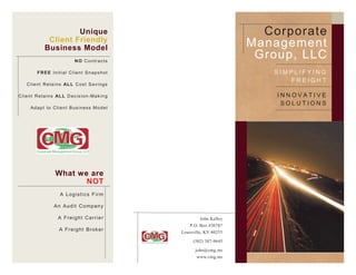 Unique                                                        Corporate
                  Client Friendly
                 Business Model                                                       Management
                                     NO Contracts
                                                                                       Group, LLC
            FREE Initial Client Snapshot                                                 SIMPLIFYING
                                                                                            FREIGHT
     C l i e n t R e t a i n s AL L C o s t S a v i n g s

C l i e n t R e t a i n s AL L D e c i s i o n - M a k i n g                              INNOVATIVE
                                                                                           SOLUTIONS
        Adapt to Client Business Model




                        What we are
                               NOT
                            A Logistics Firm

                       An Audit Company

                          A Freight Carrier                             John Kelley
                                                                   P.O. Box 436787
                           A F r e i g h t Br o k er
                                                               Louisville, KY 40253

                                                                    (502) 387-9645
                                                                     john@cmg.ms
                                                                      www.cmg.ms
 