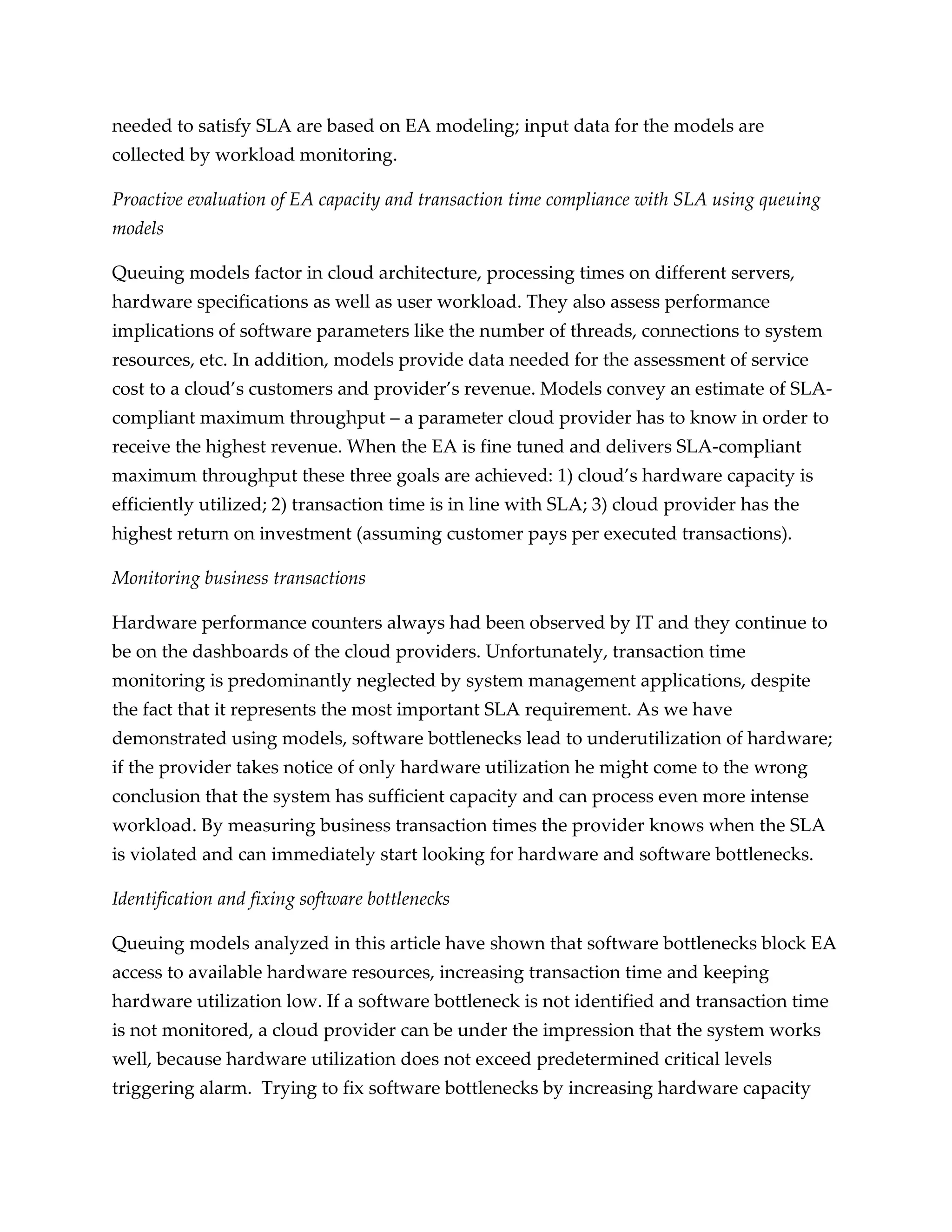 needed to satisfy SLA are based on EA modeling; input data for the models are
collected by workload monitoring.

Proactive evaluation of EA capacity and transaction time compliance with SLA using queuing
models

Queuing models factor in cloud architecture, processing times on different servers,
hardware specifications as well as user workload. They also assess performance
implications of software parameters like the number of threads, connections to system
resources, etc. In addition, models provide data needed for the assessment of service
cost to a cloud’s customers and provider’s revenue. Models convey an estimate of SLA-
compliant maximum throughput – a parameter cloud provider has to know in order to
receive the highest revenue. When the EA is fine tuned and delivers SLA-compliant
maximum throughput these three goals are achieved: 1) cloud’s hardware capacity is
efficiently utilized; 2) transaction time is in line with SLA; 3) cloud provider has the
highest return on investment (assuming customer pays per executed transactions).

Monitoring business transactions

Hardware performance counters always had been observed by IT and they continue to
be on the dashboards of the cloud providers. Unfortunately, transaction time
monitoring is predominantly neglected by system management applications, despite
the fact that it represents the most important SLA requirement. As we have
demonstrated using models, software bottlenecks lead to underutilization of hardware;
if the provider takes notice of only hardware utilization he might come to the wrong
conclusion that the system has sufficient capacity and can process even more intense
workload. By measuring business transaction times the provider knows when the SLA
is violated and can immediately start looking for hardware and software bottlenecks.

Identification and fixing software bottlenecks

Queuing models analyzed in this article have shown that software bottlenecks block EA
access to available hardware resources, increasing transaction time and keeping
hardware utilization low. If a software bottleneck is not identified and transaction time
is not monitored, a cloud provider can be under the impression that the system works
well, because hardware utilization does not exceed predetermined critical levels
triggering alarm. Trying to fix software bottlenecks by increasing hardware capacity
 