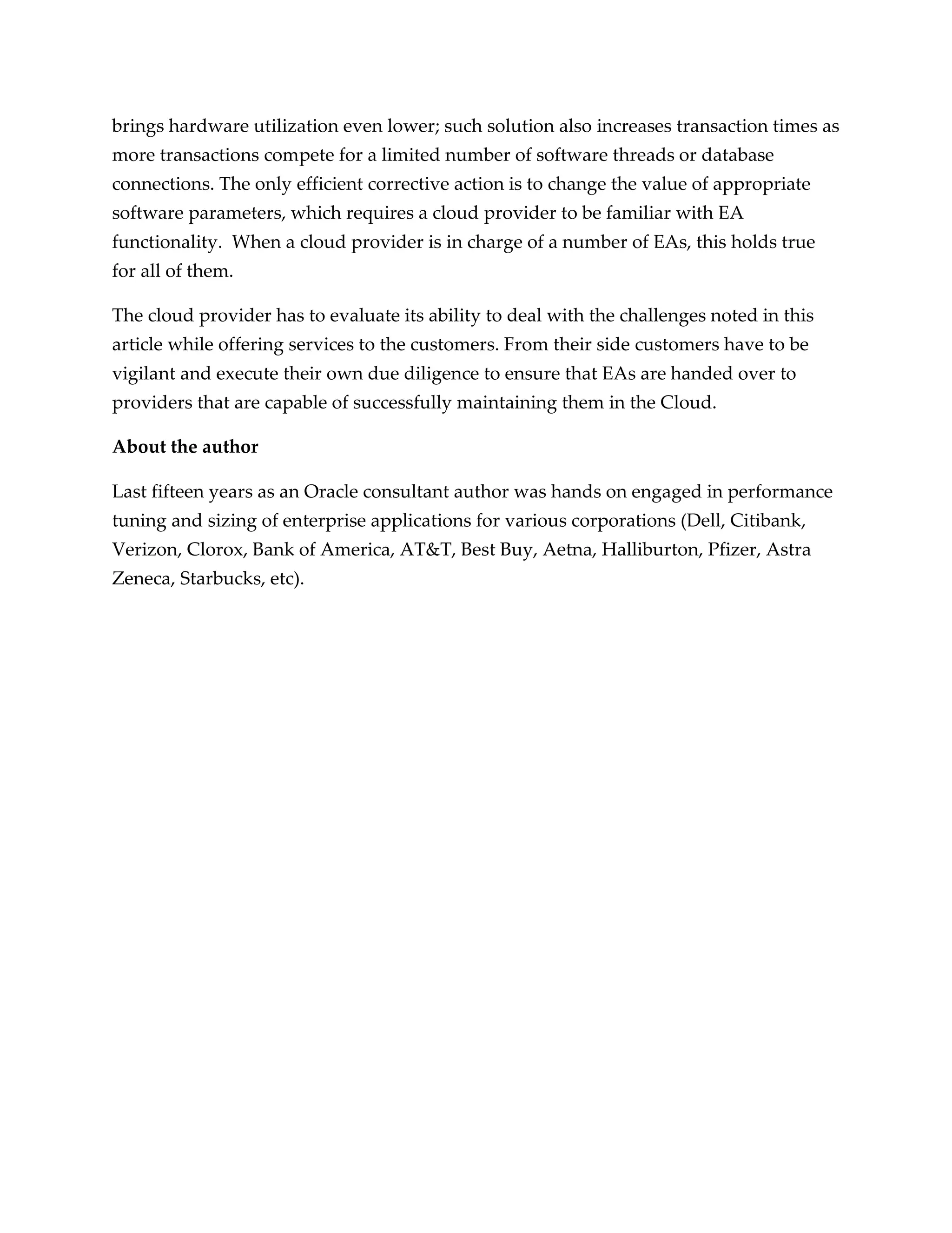 brings hardware utilization even lower; such solution also increases transaction times as
more transactions compete for a limited number of software threads or database
connections. The only efficient corrective action is to change the value of appropriate
software parameters, which requires a cloud provider to be familiar with EA
functionality. When a cloud provider is in charge of a number of EAs, this holds true
for all of them.

The cloud provider has to evaluate its ability to deal with the challenges noted in this
article while offering services to the customers. From their side customers have to be
vigilant and execute their own due diligence to ensure that EAs are handed over to
providers that are capable of successfully maintaining them in the Cloud.

About the author

Last fifteen years as an Oracle consultant author was hands on engaged in performance
tuning and sizing of enterprise applications for various corporations (Dell, Citibank,
Verizon, Clorox, Bank of America, AT&T, Best Buy, Aetna, Halliburton, Pfizer, Astra
Zeneca, Starbucks, etc).
 