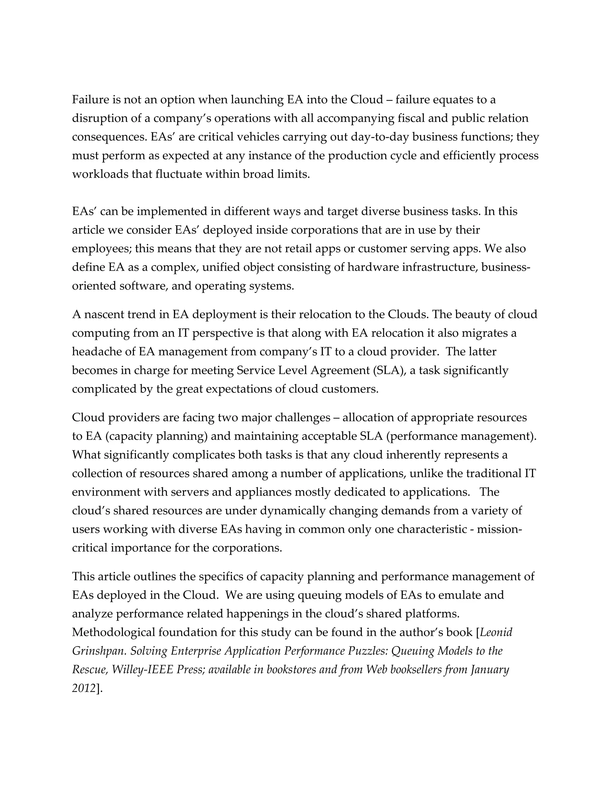 Failure is not an option when launching EA into the Cloud – failure equates to a
disruption of a company’s operations with all accompanying fiscal and public relation
consequences. EAs’ are critical vehicles carrying out day-to-day business functions; they
must perform as expected at any instance of the production cycle and efficiently process
workloads that fluctuate within broad limits.


EAs’ can be implemented in different ways and target diverse business tasks. In this
article we consider EAs’ deployed inside corporations that are in use by their
employees; this means that they are not retail apps or customer serving apps. We also
define EA as a complex, unified object consisting of hardware infrastructure, business-
oriented software, and operating systems.

A nascent trend in EA deployment is their relocation to the Clouds. The beauty of cloud
computing from an IT perspective is that along with EA relocation it also migrates a
headache of EA management from company’s IT to a cloud provider. The latter
becomes in charge for meeting Service Level Agreement (SLA), a task significantly
complicated by the great expectations of cloud customers.

Cloud providers are facing two major challenges – allocation of appropriate resources
to EA (capacity planning) and maintaining acceptable SLA (performance management).
What significantly complicates both tasks is that any cloud inherently represents a
collection of resources shared among a number of applications, unlike the traditional IT
environment with servers and appliances mostly dedicated to applications. The
cloud’s shared resources are under dynamically changing demands from a variety of
users working with diverse EAs having in common only one characteristic - mission-
critical importance for the corporations.

This article outlines the specifics of capacity planning and performance management of
EAs deployed in the Cloud. We are using queuing models of EAs to emulate and
analyze performance related happenings in the cloud’s shared platforms.
Methodological foundation for this study can be found in the author’s book [Leonid
Grinshpan. Solving Enterprise Application Performance Puzzles: Queuing Models to the
Rescue, Willey-IEEE Press; available in bookstores and from Web booksellers from January
2012].
 