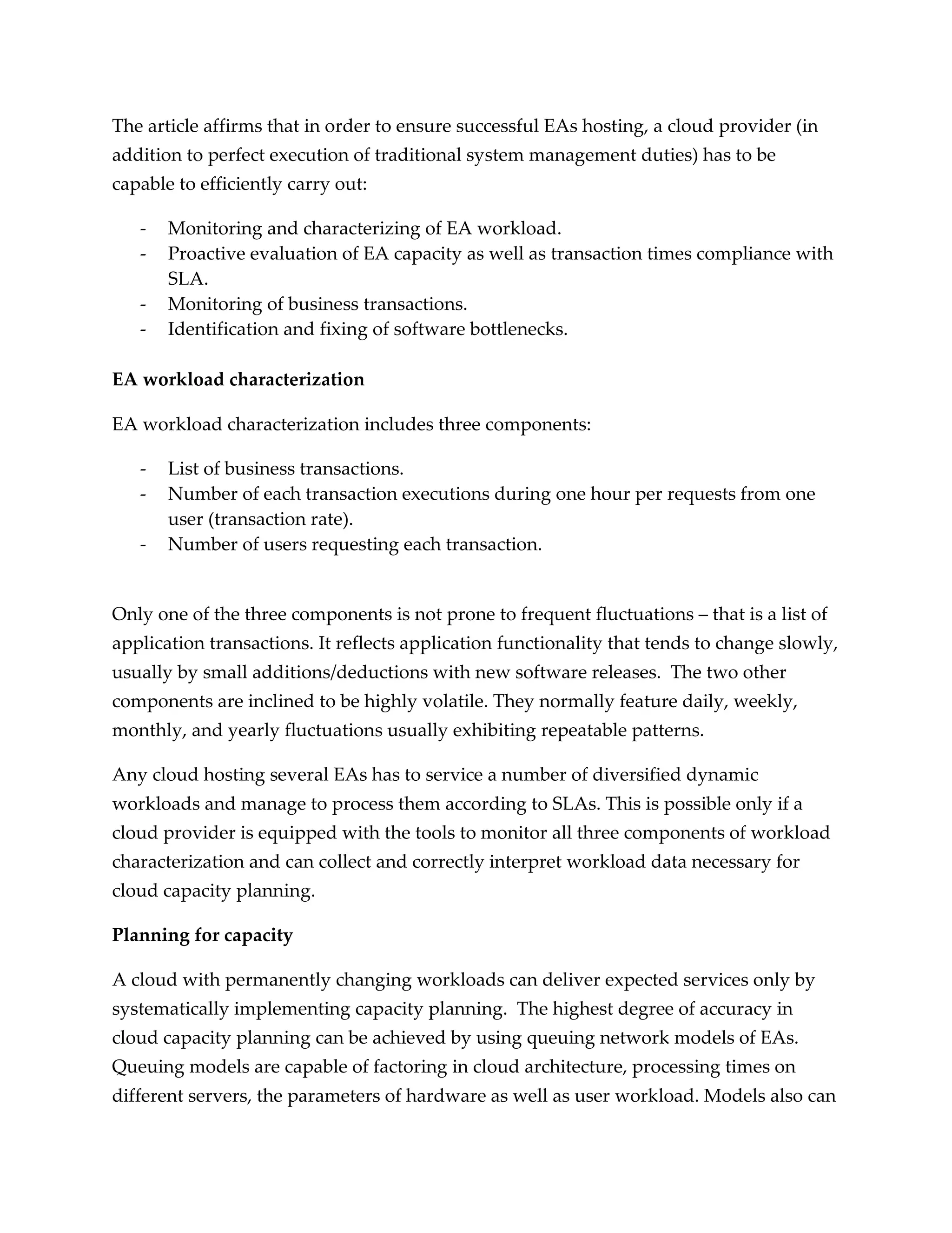 The article affirms that in order to ensure successful EAs hosting, a cloud provider (in
addition to perfect execution of traditional system management duties) has to be
capable to efficiently carry out:

   -   Monitoring and characterizing of EA workload.
   -   Proactive evaluation of EA capacity as well as transaction times compliance with
       SLA.
   -   Monitoring of business transactions.
   -   Identification and fixing of software bottlenecks.

EA workload characterization

EA workload characterization includes three components:

   -   List of business transactions.
   -   Number of each transaction executions during one hour per requests from one
       user (transaction rate).
   -   Number of users requesting each transaction.


Only one of the three components is not prone to frequent fluctuations – that is a list of
application transactions. It reflects application functionality that tends to change slowly,
usually by small additions/deductions with new software releases. The two other
components are inclined to be highly volatile. They normally feature daily, weekly,
monthly, and yearly fluctuations usually exhibiting repeatable patterns.

Any cloud hosting several EAs has to service a number of diversified dynamic
workloads and manage to process them according to SLAs. This is possible only if a
cloud provider is equipped with the tools to monitor all three components of workload
characterization and can collect and correctly interpret workload data necessary for
cloud capacity planning.

Planning for capacity

A cloud with permanently changing workloads can deliver expected services only by
systematically implementing capacity planning. The highest degree of accuracy in
cloud capacity planning can be achieved by using queuing network models of EAs.
Queuing models are capable of factoring in cloud architecture, processing times on
different servers, the parameters of hardware as well as user workload. Models also can
 