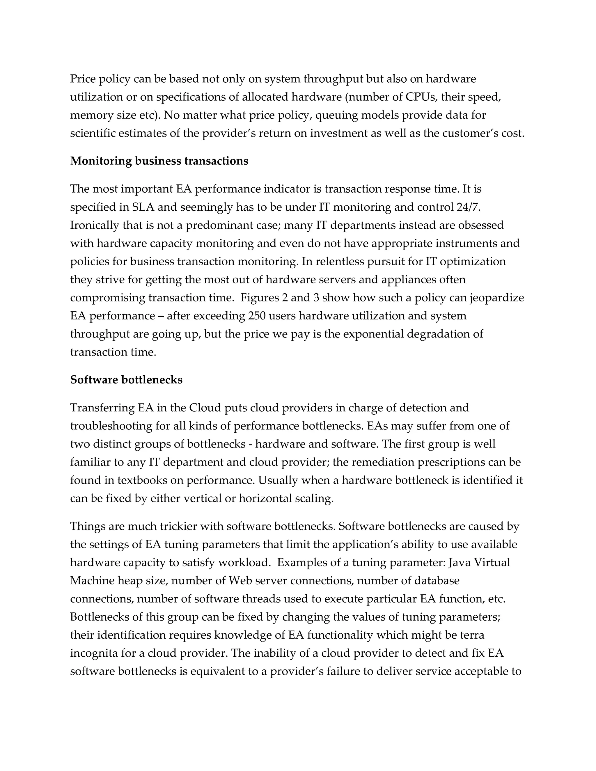 Price policy can be based not only on system throughput but also on hardware
utilization or on specifications of allocated hardware (number of CPUs, their speed,
memory size etc). No matter what price policy, queuing models provide data for
scientific estimates of the provider’s return on investment as well as the customer’s cost.

Monitoring business transactions

The most important EA performance indicator is transaction response time. It is
specified in SLA and seemingly has to be under IT monitoring and control 24/7.
Ironically that is not a predominant case; many IT departments instead are obsessed
with hardware capacity monitoring and even do not have appropriate instruments and
policies for business transaction monitoring. In relentless pursuit for IT optimization
they strive for getting the most out of hardware servers and appliances often
compromising transaction time. Figures 2 and 3 show how such a policy can jeopardize
EA performance – after exceeding 250 users hardware utilization and system
throughput are going up, but the price we pay is the exponential degradation of
transaction time.

Software bottlenecks

Transferring EA in the Cloud puts cloud providers in charge of detection and
troubleshooting for all kinds of performance bottlenecks. EAs may suffer from one of
two distinct groups of bottlenecks - hardware and software. The first group is well
familiar to any IT department and cloud provider; the remediation prescriptions can be
found in textbooks on performance. Usually when a hardware bottleneck is identified it
can be fixed by either vertical or horizontal scaling.

Things are much trickier with software bottlenecks. Software bottlenecks are caused by
the settings of EA tuning parameters that limit the application’s ability to use available
hardware capacity to satisfy workload. Examples of a tuning parameter: Java Virtual
Machine heap size, number of Web server connections, number of database
connections, number of software threads used to execute particular EA function, etc.
Bottlenecks of this group can be fixed by changing the values of tuning parameters;
their identification requires knowledge of EA functionality which might be terra
incognita for a cloud provider. The inability of a cloud provider to detect and fix EA
software bottlenecks is equivalent to a provider’s failure to deliver service acceptable to
 