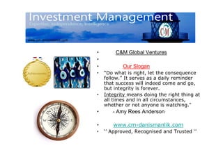 •       C&M Global Ventures
•
•          Our Slogan
•   “Do what is right, let the consequence
    follow.” It serves as a daily reminder
    that success will indeed come and go,
    but integrity is forever.
•   Integrity means doing the right thing at
    all times and in all circumstances,
    whether or not anyone is watching."
•      - Amy Rees Anderson

•      www.cm-danismanlik.com
•   ‘’ Approved, Recognised and Trusted ‘’
 